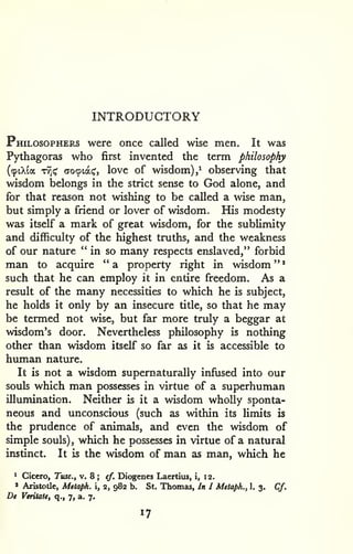 INTRODUCTORY 
' 
Philosophers were once called wise men. It was 
Pythagoras who first invented the term philosophy 
(91X1* TT^i^ (To^iat;', love of wisdom),^ observing that 
wisdom belongs in the strict sense to God alone, and 
for that reason not wishing to be called a wise man, 
but simply a friend or lover of wisdom. His modesty 
was itself a mark of great wisdom, for the sublimity 
and difficulty of the highest truths, and the weakness 
of our nature "in so many respects enslaved," forbid 
man to acquire " a property right in wisdom " 
such that he can employ it in entire freedom. As a 
result of the many necessities to which he is subject, 
he holds it only by an insecure title, so that he may 
be termed not wise, but far more truly a beggar at 
wisdom's door. Nevertheless philosophy is nothing 
other than wisdom itself so far as it is accessible to 
human nature. 
It is not a wisdom supernaturally infused into our 
souls which man possesses in virtue of a superhuman 
illumination. Neither is it a wisdom wholly sponta-neous 
and unconscious (such as within its limits is 
the prudence of animals, and even the wisdom of 
simple souls), which he possesses in virtue of a natural 
instinct. It is the wisdom of man as man, which he 
' Cicero, Tusc, v. 8 ; cf. Diogenes Laertius, i, 12. 
» Aristotle, Metaph. i, 2, 982 b. St. Thomas, In I Metaph., 1. 3. Cf. 
De Veritate, q., 7, a. 7. 
17 
 