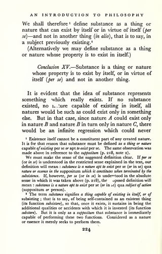 AN INTRODUCTION TO PHILOSOPHY 
We shall therefore ^ define substance as a thing or 
nature that can exist by itself or in virtue of itself {per 
se)—and not in another thing [in alio), that is to say, in 
a subject previously existing.^ 
(Alternatively we may define substance as a thing 
or nature whose property is to exist in itself.) 
Conclusion XV.—Substance is a thing or nature 
whose property is to exist by itself, or in virtue of 
itself {per se) and not in another thing. 
It is evident that the idea of substance represents 
something which really exists. If no substance 
existed, no ix.ture capable of existing in itself, all 
natures would be such as could exist only in something 
else. But in that case, since nature A could exist only 
in nature B and nature B in turn only in nature C, there 
would be an infinite regression which could never 
1 Existence itself cannot be a constituent part of any created nature. 
It is for that reason that substance must be defined as a thing or nature 
capable ofexisting per se or apt to exist per se. The same observation was 
made above in reference to the suppositum (p. 218, note 2). 
We must make the sense of the suggested definition clear. If per se 
(or in se) is understood in the restricted sense explained in the text, our 
definition will mean : substance is a nature apt to exist per se {or in se) qua 
nature or essence in the suppositum which it constitutes when terminated by the 
subsistence. If, however, per se (or in se) is understood in the absolute 
sense in which it was taken above (p. 218), the oposed definition will 
mean : substance is a nature apt to exist per se {or in be) qua subject of action 
(suppositum or person). 
' The term substance signifies a thing capable of existing in itself, or of 
subsisting ; that is to say, of being self-contained as an existent thing 
(its function subsistere), so that, once it exists, it sustains in being the 
additional qualities or accidents with which it is invested (its function 
substare). But it is only as a suppositum that substance is immediately 
capable of performing these two functions. Considered as a nature 
or essence it merely seeks to perform them. 
224 
 