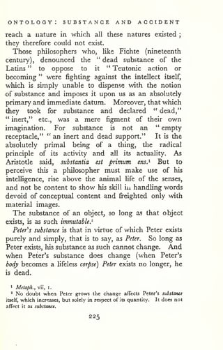 ontology: substance and accident 
reach a nature in which all these natures existed ; 
they therefore could not exist. 
Those philosophers who, like Fichte (nineteenth 
century), denounced the " dead substance of the 
Latins " to oppose to it " Teutonic action or 
becoming " were fighting against the intellect itself, 
which is simply unable to dispense with the notion 
of substance and imposes it upon us as an absolutely 
primary and immediate datum. Moreover, that which 
they took for substance and declared " dead," 
" inert," etc., was a mere figment of their own 
imagination. For substance is not an " empty 
receptacle," " an inert and dead support." It is the 
absolutely primal being of a thing, the radical 
principle of its activity and all its actuality. As 
Aristotle said, substantia est primum ens.^ But to 
perceive this a philosopher must make use of his 
intelligence, rise above the animal life of the senses, 
and not be content to show his skill iu handling words 
devoid of conceptual content and freighted only with 
material images. 
The substance of an object, so long as that object 
exists, is as such immutable.^ 
Peter's substance is that in virtue of which Peter exists 
purely and simply, that is to say, as Peter. So long as 
Peter exists, liis substance as such cannot change. And 
when Peter's substance does change (when Peter's 
body becomes a lifeless corpse) Peter exists no longer, he 
is dead. 
1 Metaph., vii, i. 
'' No doubt when Peter grows the change affects Peter's substanei 
itself, which increases, but solely in respect of its quantity. It does not 
affect it as substance. 
225 
 