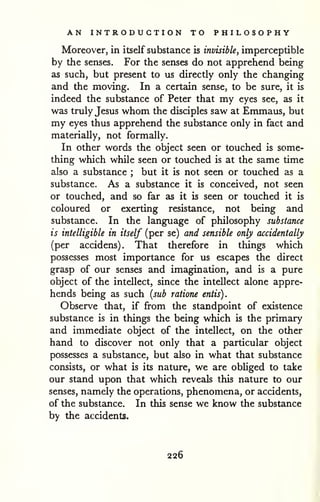 AN INTRODUCTION TO PHILOSOPHY 
Moreover, in itself substance is invisible, imperceptible 
by the senses. For the senses do not apprehend being 
as such, but present to us directly only the changing 
and the moving. In a certain sense, to be sure, it is 
indeed the substance of Peter that my eyes see, as it 
was truly Jesus whom the disciples saw at Emmaus, but 
my eyes thus apprehend the substance only in fact and 
materially, not formally. 
In other words the object seen or touched is some-thing 
which while seen or touched is at the same time 
also a substance ; but it is not seen or touched as a 
substance. As a substance it is conceived, not seen 
or touched, and so far as it is seen or touched it is 
coloured or exerting resistance, not being and 
substance. In the language of philosophy substance 
is intelligible in itself (per se) and sensible only accidentally 
(per accidens). That therefore in things which 
possesses most importance for us escapes the direct 
grasp of our senses and imagination, and is a pure 
object of the intellect, since the intellect alone appre-hends 
being as such (sub ratione entis). 
Observe that, if from the standpoint of existence 
substance is in things the being which is the primary 
and immediate object of the intellect, on the other 
hand to discover not only that a particular object 
possesses a substance, but also in what that substance 
consists, or what is its nature, we are obhged to take 
our stand upon that which reveals this nature to our 
senses, namely the operations, phenomena, or accidents, 
of the substance. In this sense we know the substance 
by the accidents. 
226 
 