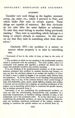 ontology: substance and accident 
ACCroENT 
Consider now such things as the laughter, movement, 
sorrow, joy, colour, etc., which I perceive in Peter, and 
which make Peter exist in certain aspects. These 
things are capable of existence. But they obviously 
do not exist after the same fashion as substance. 
To exist they must belong to another being previously 
existing.^ They exist as something which belongs to a 
being or subject already in existence. In this sense 
we say that they exist in something other than them-selves.- 
Conclusion XVI.—An accident is a nature or 
essence whose property is to exist in something 
else. 
1 Previously—if not in the order of time, at least in the order of 
nature. 
2 The accident of which we are sp>eaking is the predicamental accident 
which is contrasted with the substance. The term accident, when it is 
contrasted with property and signifies a predicate not derived from the 
essence (the predicable accident) has another meaning. 
If we are thinking of the predicamental accident, or of the contrast 
between substance and accident (a contrast between real beings) , we 
may say that the attribute relates to an accident (the intellect in virtue 
of which a man is capable of laughter is an accident really distinct from 
the substance) . If, on the other hand, we are thinking of the predicable 
accident, that is to say, of the contrast between those unreal beings of 
logic (the predicables) , genus, species, specific difference, property, and accident, 
it denotes not an accident but a property, an attribute predicated of the 
subject, not as something which helps to constitute his specific essence, 
but as arising necessarily from it. 
Conversely, if we are considering the predicamental accident, we 
must say that the individuating characteristics (the possession of a 
particular temperament, or heredity) belong, radically at least, to the 
substantial, not to the accidental order. If, on the other hand, we are 
considering the predicable accident, we must say that these character-istics 
are accidents (attributes predicated of the subject, neither as 
helping to constitute the specific essence nor as derived from it). 
227 
 
