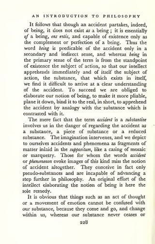 AN INTRODUCTION TO PHILOSOPHY 
It follows that though an accident partakes, indeed, 
of being, it does not exist as a being ; it is essentially 
of a being, ens entis, and capable of existence only as 
the complement or perfection of a being. Thus the 
word being is predicable of the accident only in a 
secondary and indirect sense, and whereas being in 
the primary sense of the term is from the standpoint 
of existence the subject of action, so that our intellect 
apprehends immediately and of itself the subject of 
action, the substance, that which exists in itself, 
we find it difficult to arrive at a clear understanding 
of the accident. To succeed we are obliged to 
elaborate our notion of being, to make it more pliable, 
plane it down, bind it to the real, in short, to apprehend 
the accident by analogy with the substance which is 
contrasted with it. 
The mere fact that the term accident is a substantive 
involves us in the danger of regarding the accident as 
a substance, a piece of substance or a reduced 
substance. The imagination intervenes, and we depict 
to ourselves accidents and phenomena as fragments of 
matter inlaid in the suppositum, like a casing of mosaic 
or marquetry. Those for whom the words accident 
or phenomenon evoke images of this kind miss the notion 
of accident altogether. They conceive in fact only 
pseudo-substances and are incapable of advancing a 
step further in philosophy. An original effort of the 
intellect elaborating the notion of being is here the 
sole remedy. 
It is obvious that things such as an act of thought 
or a movement of emotion cannot be confused with 
our substance, because they come and go, and change 
within us, whereas our substance never ceases or 
 
