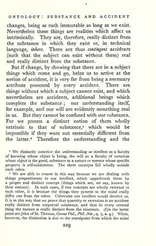 ontology: substance and accident 
changes, being as such immutable so long as we exist. 
Nevertheless these things are realities which affect us 
intrinsically. They are, therefore, really distinct from 
the substance in which they exist or, in technical 
language, inhere. There are thus contingent accidents 
(such that the subject can exist without them) real 
and really distinct from the substance. 
But if change, by showing that there are in a subject 
things which come and go, helps us to arrive at the 
notion of accident, it is very far from being a necessary 
attribute possessed by every accident. There are 
things without which a subject cannot exist, and which 
nevertheless are accidents, additional beings which 
complete the substance ; our understanding itself, 
for example, and our will are evidently something real 
in us. But they cannot be confused with our substance. 
For we possess a distinct notion of them wholly 
extrinsic to that of substance,^ which would be 
impossible if they were not essentially different from 
the latter.* Therefore the understanding and the 
1 We distinctly conceive the understanding or intellect as a faculty 
of knowing whose object is being, the will as a faculty of conation 
whose object is the good, substance as a nature or essence whose specific 
property is self-subsistence. The three concepts fall wholly outside 
each other. 
2 We are able to reason in this way because we are dealing with 
things proportionate to our intellect, which apprehends them by 
a proper and distinct concept (things which are, we say, known by 
their essence). In such cases, if two concepts are wholly external to 
each other, it is because the things they piesent to the mind really 
differ one from the other. Otherwise our intellect would deceive us. 
It is in this way that we prove that quantity or extension is an accident 
really distinct from corporeal substance, and that in every created 
thing the essence is really distinct from the existence. (On the latter 
point see John of St. Thomas, Cursus Phil., Phil. Nat., q. 7, a. 4.) When, 
however, the distinction is due to the standpoint from which the mind 
229 
 