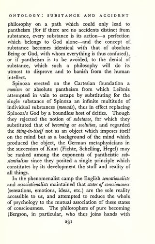 ontology: substance and accident 
philosophy on a path which could only lead to 
pantheism (for if there are no accidents distinct from 
substance, every substance is its action—a perfection 
which belongs to God alone—and the concept of, 
substance becomes identical with that of absolute 
Being or God, with whom everything is thus confused), 
or if pantheism is to be avoided, to the denial of 
substance, which such a philosophy will do its 
utmost to disprove and to banish from the human 
intellect. 
Spinoza erected on the Cartesian foundation a 
monism or absolute pantheism from which Leibniz 
attempted in vain to escape by substituting for the 
single substance of Spinoza an infinite multitude of 
individual substances (monads), thus in effect replacing 
Spinoza's God by a boundless host of deities. Though 
they rejected the notion of substance, for which they 
substituted that of becoming or evolution, and regarded 
the thing-in-itself not as an object which imposes itself 
on the mind but as a background of the mind which 
produced the object, the German metaphysicians in 
the succession of Kant (Fichte, Schelling, Hegel) may 
be ranked among the exponents of pantheistic sub-stantialism 
since they posited a single principle which 
constitutes by its development the stuff and reality of 
all things. 
In the phenomenalist camp the English sensationalists 
and associationalists maintained that states of consciousness 
(sensations, emotions, ideas, etc.) are the sole reality 
accessible to us, and attempted to reduce the whole 
of psychology to the mutual association of these states 
of consciousness. The philosophers of pure becoming 
(Bergson, in particular, who thus joins hands with 
231 
 