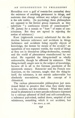 AN INTRODUCTION TO PHILOSOPHY 
" 
Heraclitus over a gulf of twenty-five centuries) deny 
the existence of anything permanent in things, and 
maintain that change without any subject of change 
is the sole reality. (In psychology these philosophers 
are opposed to the formxr group inasmuch as they 
substitute " a continuous stream of consciousness 
(W. James) for a mosaic or " host " of states of con-sciousness. 
But they are agreed in rejecting the 
notion of substance.) 
Kant (eighteenth century) substituted for the dis-tinction 
between substance and accidents in things 
(substance and accidents being equally objects of 
knowledge, the former by means of the second) ^ an 
opposition of two separate worlds, the world of things 
as they are in themselves {things-in-thernselves, noumena) 
and the world of phenomena manufactured by our 
mind. He regarded the thing-in-itself as wholly 
unknowable, though he affirmed its existence. This 
thing-in-itself, sought now in the subject of knowledge, 
became all in all to the German pantheists of the 
nineteenth century. Renouvier and the French neo- 
Kantians, on the contrary, taught that the thing-in-itself, 
the substance, is not merely unknowable but 
absolutely non-existent, and the concept of it 
chimerical. 
The various phenomenaHst philosophers just men-tioned 
failed to perceive that what they really deny 
is the accident, not the substance. What they under-stood 
hy phenomena is a mere pseudo-substance expressed 
by a concept ashamed of itself and self-contradictory, 
a substance pulverised, melted down, emptied of real 
subsistence, something which is not accident, but 
1 See above, p. 226. 
232 
 