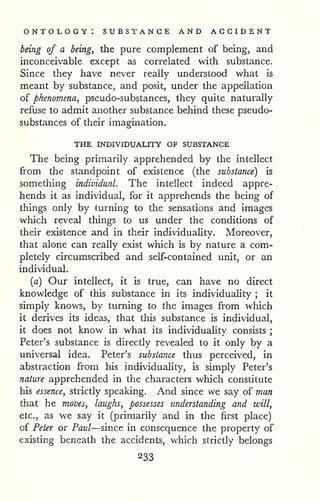 ontology: substance and accident 
being of a beings the pure complement of being, and 
inconceivable except as correlated with substance. 
Since they have never really understood what is 
meant by substance, and posit, under the appellation 
of phenomena, pseudo-substances, they quite naturally 
refuse to admit another substance behind these pseudo-substances 
of their imagination. 
THE INDIVIDUALITY OF SUBSTANCE 
The being primarily apprehended by the intellect 
from the standpoint of existence (the substance) is 
something individual. The intellect indeed appre-hends 
it as individual, for it apprehends the being of 
things only by turning to the sensations and images 
which reveal things to us under the conditions of 
their existence and in their individuality. Moreover, 
that alone can really exist which is by nature a com-pletely 
circumscribed and self-contained unit, or an 
individual, 
[a) Our intellect, it is true, can have no direct 
knowledge of this substance in its individuaUty ; it 
simply knows, by turning to the images from which 
it derives its ideas, that this substance is individual, 
it does not know in what its individuahty consists ; 
Peter's substance is directly revealed to it only by a 
universal idea. Peter's substance thus perceived, in 
abstraction from his individuality, is simply Peter's 
nature apprehended in the characters which constitute 
his essence, strictly speaking. And since we say of man 
that he moves, laughs, possesses understanding and will, 
etc., as we say it (primarily and in the first place) 
of Peter or Paul—since in consequence the property of 
existing beneath the accidents, which strictly belongs 
233 
 