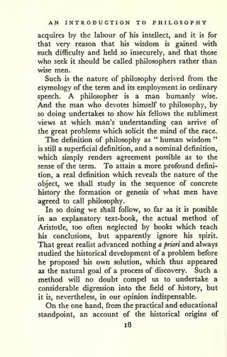 AN INTRODUCTION TO PHILOSOPHY 
acquires by the labour of his intellect, and it is for 
that very reason that his wisdom is gained with 
such difficulty and held so insecurely, and that those 
who seek it should be called philosophers rather than 
wise men. 
Such is the nature of philosophy derived from the 
etymology of the term and its employment in ordinary 
speech. A philosopher is a man humanly wise. 
And the man who devotes himself to philosophy, by 
so doing undertakes to show his fellows the sublimest 
views at which man's understanding can arrive of 
the great problems which solicit the mind of the race. 
The definition of philosophy as " human wisdom " 
is still a superficial definition, and a nominal definition, 
which simply renders agreement possible as to the 
sense of the term. To attain a more profound defini-tion, 
a real definition which reveals the nature of the 
object, we shall study in the sequence of concrete 
history the formation or genesis of what men have 
agreed to call philosophy. 
In so doing we shall follow, so far as it is possible 
in an explanatory text-book, the actual method of 
Aristotle, too often neglected by books which teach 
his conclusions, but apparently ignore his spirit. 
That great reahst advanced nothing a priori and always 
studied the historical development of a problem before 
he proposed his own solution, which thus appeared 
as the natural goal of a process of discovery. Such a 
method will no doubt compel us to undertake a 
considerable digression into the field of history, but 
it is, nevertheless, in our opinion indispensable. 
On the one hand, from the practical and educational 
standpoint, an account of the historical origins of 
i8 
 