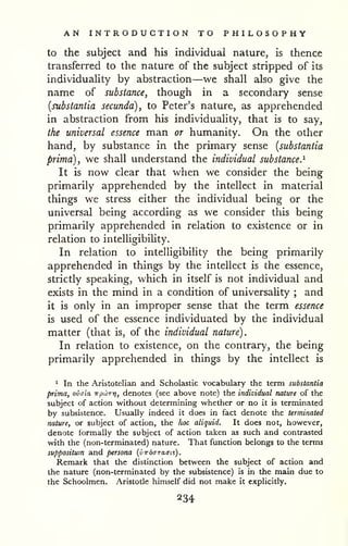 AN INTRODUCTION TO PHILOSOPHY 
to the subject and his individual nature, is thence 
transferred to the nature of the subject stripped of its 
individuaHty by abstraction—we shall also give the 
name of substance, though in a secondary sense 
(substantia secunda), to Peter's nature, as apprehended 
in abstraction from his individuality, that is to say, 
the universal essence man or humanity. On the other 
hand, by substance in the primary sense {substantia 
prima), we shall understand the individual substance.^ 
It is now clear that when we consider the being 
primarily apprehended by the intellect in material 
things we stress either the individual being or the 
universal being according as we consider this being 
primarily apprehended in relation to existence or in 
relation to intelligibiUty. 
In relation to intelligibility the being primarily 
apprehended in things by the intellect is the essence, 
strictly speaking, which in itself is not individual and 
exists in the mind in a condition of universaHty ; and 
it is only in an improper sense that the term essence 
is used of the essence individuated by the individual 
matter (that is, of the individual nature). 
In relation to existence, on the contrary, the being 
primarily apprehended in things by the intellect is 
1 In the Aristotelian and Scholastic vocabulary the term substantia 
prima, ovaia irpLbrrj, denotes (see above note) the individual nature of the 
subject of action without determining whether or no it is terminated 
by subsistence. Usually indeed it does in fact denote the terminated 
nature, or subject of action, the hoc aliquid. It does not, however, 
denote formally the subject of action taken as such and contrasted 
with the (non-terminated) nature. That function belongs to the terms 
suppositwn and persona {vw6(rra.<n$). 
Remark that the distinction between the subject of action and 
the nature (non-terminated by the subsistence) is in the main due to 
the Schoolmen. Aristotle himself did not make it explicitly. 
234 
 