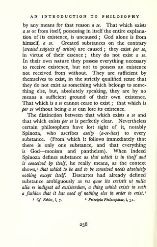 AN INTRODUCTION TO PHILOSOPHY 
by any means for that reason a se. That which exists 
a se or from itself, possessing in itself the entire explana-tion 
of its existence, is uncaused ; God alone is from 
himself, a se. Created substances on the contrary 
[created subjects of action) are caused ; they exist per se, 
in virtue of their essence ; they do not exist a se. 
In their own nature they possess everything necessary 
to receive existence, but not to possess an existence 
not received from without. They are sufficient by 
themselves to exist, in the strictly qualified sense that 
they do not exist as something which belongs to some-thing 
else, but, absolutely speaking, they are by no 
means a sufficient ground of their own existence. 
That which is a se cannot cease to exist ; that which is 
per se without being a se can lose its existence. 
The distinction between that which exists a se and 
that which exists per se is perfectly clear. Nevertheless 
certain philosophers have lost sight of it, notably 
Spinoza, who ascribes aseity [a-se-itas) to every 
substance. (From which it follows immediately that 
there is only one substance, and that everything 
is God—monism and pantheism). When indeed 
Spinoza defines substance as that which is in itself and 
is conceived by itself he really means, as the context 
shows,^ that which to be and to be conceived needs absolutely 
nothing except itself Descartes had already defined 
substance ambiguously as res quae ita exsistit ut nulla 
alia re indigeat ad exsistendum, a thing which exists in such 
a fashion that it has need of nothing else in order to exist. ' 
1 Cf. Ethics, i, 7. " Principia Philosophiae, i, 51. 
238 
 