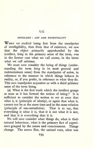 VII 
ONTOLOGY : ACT AND POTENTIALITY 
When we studied being first from the standpoint 
of intelligibility, then fi-om that of existence, we saw 
that the object primarily apprehended by the 
intellect, being in the primary sense of the term, was 
in the former case what we call essence, in the latter 
what we call substance. 
We must now consider the being of things (under-standing 
the term being in its most general and 
indeterminate sense) from the standpoint of action, in 
reference to the manner in which things behave in 
reality, or, if you prefer, in reference to what they do. 
This new standpoint acquaints us with a third primary 
sense of the term being. 
(a) What is the first truth which the intellect grasps 
as soon as it has formed the notion of being ? It is 
sufficient to consider the notion to see at once that 
what is, is (principle of identity), or again that what is, 
cannot not be at the same time and in the same relation 
(principle of non-contradiction). That is to say, that 
everything is what it is, that it is not what it is not, 
and that it is everything that it is. 
We will now consider what things do, what is their 
natural behaviour, what is the primary fact of experi-ence 
grasped by the senses and consciousness. Things 
change. The arrow flies, the animal runs, what was 
239 
 