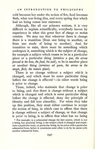 . 
AN INTRODUCTION TO PHILOSOPHY 
cold becomes hot under the action of fire, food becomes 
flesh, what was Uving dies, and every spring that which 
had no being comes into existence. 
Although, like all our primary notions, it is very 
difficult to explain scientifically, everybody knows by 
experience in what this great fact of change or motion 
consists. ¥/e may say that wherever there is change 
there is a transition (from one being to another, or 
from one mode of being to another). And for 
transition to exist, there must be something which 
undergoes it, something which is the subject of change, 
for example a subject which ceases to be in a particular 
place or a particular thing {terminus a quo, the arrow 
pressed to the bow, thefood, the seed), to be in another place 
or another thing {terminus ad quern, the arrow in the 
target, flesh, the mature plant) 
There is no change without a subject whi:h is 
changed, and which must be some particular thing 
before the change is effected ^—in other words being 
is prior to change. 
Those, indeed, who maintain that change is prior 
to being, and that there is change without a subject 
which is changed and which is some particular thing 
before the change is effected, deny the principle of 
identity and fall into absurdity. For when they take 
up this position, they must either continue to accept 
the notion of being, in which case to affirm that there 
is change without a subject of change, or that change 
is prior to being, is to affirm that what has no being 
1 For example, in a substantial change the first matter, which is not 
a being, but potential being, is the subject which is changed and consti-tutes 
a particular body, or particular being, by its union with a particular 
substantial form, before it constitutes some other body by its union with 
another substantial form. 
240 
 