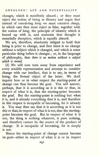 ontology: act and potentiality 
changes, which is manifestly absurd ; or they must 
reject the notion of being as illusory and argue that 
instead of conceiving being we must conceive change, 
in which case they must reject as false, together with 
the notion of being, the principle of identity which is 
bound up with it, and maintain that thought is 
essentially deceptive, which is equally absurd. 
We are, therefore, absolutely obliged to hold that 
being is prior to change, and that there is no change 
without a subject which is changed, and which is some 
particular thing before it changes ; or, in the language 
of philosophy, that there is no motion without a subject 
which is moved. 
(b) We will now turn away from experience and 
every sensible representation and attempt to consider 
change with our intellect, that is to say, in terms of 
being, the formal object of the latter. We shall 
inquire how or in what respect the starting-point of 
change can thus become the goal. You will answer, 
perhaps, that it is according as it is this or that, in 
respect of what it is, that the starting-point becomes 
the goal. But the starting-point is nothing but what 
it is, and is already everything that it is, and therefore 
in this respect is incapable of becoming, for it already 
is. You may then say that it is according as it is not 
this or that, in respect of what it is not, that the starting-point 
becomes the goal. But in respect of what it is 
not, the thing is nothing whatever, is pure nothing, 
and therefore cannot be the source of the product of 
change. It is incapable of becoming, for it simply 
is not. 
Hence the starting-point of change cannot become 
its goal—either in respect of what it is or in respect 
241 
 