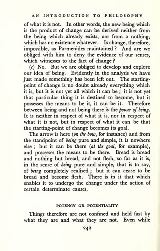 AN INTRODUCTION TO PHILOSOPHY 
of what it is not. In other words, the new being which 
is the product of change can be derived neither from 
the being which akeady exists, nor from a nothing, 
which has no existence whatever. Is change, therefore, 
impossible, as Parmenides maintained ? And are we 
obliged with him to deny the evidence of our senses, 
which witnesses to the fact of change ? 
{c) No. But we are obliged to develop and explore 
our idea of being. Evidently in the analysis we have 
just made something has been left out. The starting-point 
of change is no doubt already everything which 
it is, but it is not yet all which it can be ; it is not yet 
that particular thing it is destined to become, but it 
possesses the means to be it, it can be it. Therefore 
between being and not being there is the power of being. 
It is neither in respect of what it is, nor in respect of 
what it is not, but in respect of what it can be that 
the starting-point of change becomes its goal. 
The arrow is here {on the bow, for instance) and from 
the standpoint of being pure and simple, it is nowhere 
else ; but it can be there {at the goal, for example), 
and possesses the means to be there. Bread is bread 
and nothing but bread, and not flesh, so far as it is, 
in the sense of being pure and simple, that is to say, 
of being completely realised ; but it can cease to be 
bread and become flesh. There is in it that which 
enables it to undergo the change under the action of 
certain determinate causes. 
POTENCY OR POTENTIALITY 
Things therefore are not confined and held fast by 
what they are and what they are not. Even while 
242 
 