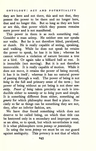 ontology: act and potentiality 
they are here and not there, this and not that, they 
possess the power to be there and no longer here, 
that and no longer this. But so long as they are here 
or are this, that power which they possess remains 
mere power and is not manifested. 
This power in them is as such something real. 
Consider a man asleep. He neither sees nor speaks 
nor walks. But he is not therefore bUnd, paralysed, 
or dumb. He is really capable of seeing, speaking, 
and walking. While he does not speak he retains 
the power to speak, he has it in him ; whereas he 
cannot without a violation of nature become a tree 
or a bird. Or again take a billiard ball at rest. It 
is immobile (not moving). But it is not therefore 
immovable. It is really capable of motion. While it 
does not move, it retains the power of being moved, 
it has it in itself; whereas it has no natural power 
of passing through a wall. The power of being is not 
being in the full and primary sense of the term ; but 
power of being without as yet being is not sheer non-entity. 
Power of being taken precisely as such is irre-ducible 
either to nonentity or to being pure and simple. 
It is something different from either, something sui 
generis for which philosophy must find a place. Pre-cisely 
so far as things can be something they are not, 
they, after an inferior fashion, are. 
We have thus found something which does not 
deserve to be called being, on which that title can 
be bestowed only in a secondary and improper sense, 
as an alms, so to speak, but which nevertheless is real. 
It is what philosophers term potency or potentiality. 
In using the term potency we must be on our guard 
against ambiguity. This potency is not that of which 
243 
 