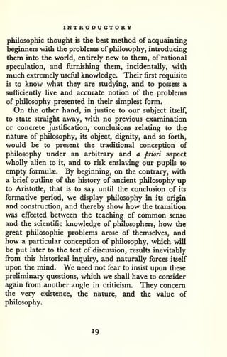 INTRODUCTORY 
philosophic thought is the best method of acquainting 
beginners with the problems of philosophy, introducing 
them into the world, entirely new to them, of rational 
speculation, and furnishing them, incidentally, with 
much extremely useful knowledge. Their first requisite 
is to know what they are studying, and to possess a 
sufficiently live and accurate notion of the problems 
of philosophy presented in their simplest form. 
On the other hand, in justice to our subject itself, 
to state straight away, with no previous examination 
or concrete justification, conclusions relating to the 
nature of philosophy, its object, dignity, and so forth, 
would be to present the traditional conception of 
philosophy under an arbitrary and a priori aspect 
wholly alien to it, and to risk enslaving our pupils to 
empty formulae. By beginning, on the contrguy, with 
a brief outHne of the history of ancient philosophy up 
to Aristotle, that is to say until the conclusion of its 
formative period, we display philosophy in its origin 
and construction, and thereby show how the transition 
was effected between the teaching of common sense 
and the scientific knowledge of philosophers, how the 
great philosophic problems arose of themselves, and 
how a particular conception of philosophy, which will 
be put later to the test of discussion, results inevitably 
from this historical inquiry, and naturally forces itself 
upon the mind. We need not fear to insist upon these 
preliminary questions, which we shall have to consider 
again from another angle in criticism. They concern 
the very existence, the nature, and the value of 
philosophy. 
19 
 