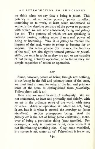 AN INTRODUCTION TO PHILOSOPHY 
we think when we say that a being is potent. This 
potency is not an active power ; power to effect 
something or to work, at least when understood as 
active, is the absolute contrary of the power or potency 
with which we are now concerned, being not potency 
but act. The potency of which we are speaking is 
entirely passive, nothing more than a real power of 
being or becoming. Wax is in potency to receive the 
impress of the seal, water in potency to become ice or 
vapour. The active powers (for instance, the faculties 
of the soul) are also rightly termed potencies or potenti-alities^ 
but only in so far as they are not, or are capable 
of not being, actually operative, or so far as they are 
simple capacities of action or operation. 
ACT 
Since, however, power of being, though not nothing, 
is not being in the full and primary sense of the term, 
we must find a name for being in the full and primary 
sense of the term as distinguished from potentiality. 
Philosophers call it act. 
Here also we must beware of ambiguity. We are 
not concerned, at least not primarily and chiefly, with 
an act in the ordinary sense of the word, with doing 
or action. Action or operation is indeed an act, being 
in act, but it is what is termed the secondary act [actus 
operationis) . Action presupposes being. And the 
primary act is the act of being [actiis exsistentiae) , more-over 
of being a particular thing {actus essentiae) . For 
example, a body is luminous in act, even when it is 
not illuminating anything else. Clay, once modelled, 
is a statue in act, water at 32° Fahrenheit is ice in act, 
244 
 