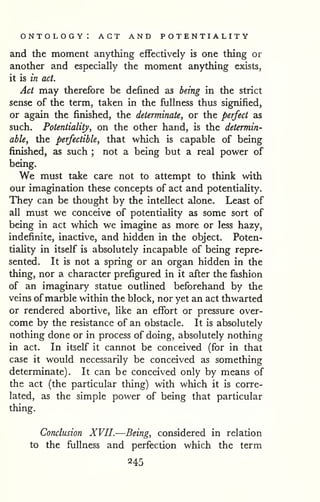 ontology: act and potentiality 
and the moment anything effectively is one thing or 
another and especially the moment anything exists, 
it is in act. 
Act may therefore be defined as being in the strict 
sense of the term, taken in the fullness thus signified, 
or again the finished, the determinate, or the perfect as 
such. Potentiality, on the other hand, is the determin-able, 
the perfectible, that which is capable of being 
finished, as such ; not a being but a real power of 
being. 
We must take care not to attempt to think with 
our imagination these concepts of act and potentiaUty. 
They can be thought by the intellect alone. Least of 
all must we conceive of potentiaUty as some sort of 
being in act which we imagine as more or less hazy, 
indefinite, inactive, and hidden in the object. Poten-tiaUty 
in itself is absolutely incapable of being repre-sented. 
It is not a spring or an organ hidden in the 
thing, nor a character prefigured in it after the fashion 
of an imaginary statue outUned beforehand by the 
veins of marble within the block, nor yet an act thwarted 
or rendered abortive, like an effort or pressure over-come 
by the resistance of an obstacle. It is absolutely 
nothing done or in process of doing, absolutely nothing 
in act. In itself it cannot be conceived (for in that 
case it would necessarily be conceived as something 
determinate). It can be conceived only by means of 
the act (the particular thing) with which it is corre-lated, 
as the simple power of being that particular 
thing. 
Conclusion XVII.—Being, considered in relation 
to the fullness and perfection which the term 
245 
 