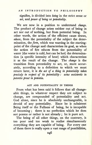 AN INTRODUCTION TO PHILOSOPHY 
signifies, is divided into being in the strict sense or 
act, and power of being or potentiality. 
We are now in a position to understand change. 
The product of change arises neither out of being in 
act nor out of nothing, but from potential being. In 
other words, the action of the efficient cause draws, 
educes, from the potentiality of the subject the deter-mination, 
the form, which was wanting in the starting-point 
of the change and characterises its goal, as when 
the action of fire educes from the potentiality of 
water (the water is cold, but can be hot) the determina-tion 
(a specific intensity of heat) which characterises 
it as the result of the change. The change is the 
transition from potentiality to act, or, more accur-ately, 
according to a definition to which we must 
return later, it is the act of a thing in potentiality taken 
precisely in respect of its potentiality : actus exsistentis in 
potentia prout in potentia. 
ACT AND POTENTIALITY IN THINGS 
From what has been said it follows that all change-able 
things, in whatever respect they are subject to 
change, are compounded of potentiality and act. 
God alone, since he is absolutely unchangeable, is 
devoid of any potentiality. Since he is subsistent 
Being itself or the Fullness of being, he is incapable 
of becoming ; there is no perfection which he does 
not possess or rather is not already ; he is pure act. 
The being of all other things, on the contrary, is 
too poor and too weak to reaUse simultaneously 
everything they are capable of being. For every one 
of them there is really open a vast range of possibilities, 
246 
 