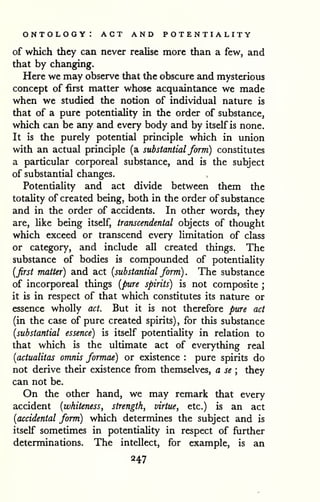 ontology: act and potentiality 
of which they can never rezilise more than a few, and 
that by changing. 
Here we may observe that the obscure and mysterious 
concept of first matter whose acquaintance we made 
when we studied the notion of individual nature is 
that of a pure potentiality in the order of substance, 
which can be any and every body and by itself is none. 
It is the purely potential principle which in union 
with an actual principle (a substantial form) constitutes 
a particular corporeal substance, and is the subject 
of substantial changes. 
Potentiality and act divide between them the 
totality of created being, both in the order of substance 
and in the order of accidents. In other words, they 
are, like being itself, transcendental objects of thought 
which exceed or transcend every limitation of class 
or category, and include all created things. The 
substance of bodies is compounded of potentiality 
{first matter) and act [substantial form) . The substance 
of incorporeal things [pure spirits) is not composite ; 
it is in respect of that which constitutes its nature or 
essence wholly act. But it is not therefore pure act 
(in the case of pure created spirits), for this substance 
{substantial essence) is itself potentiality in relation to 
that which is the ultimate act of everything real 
{actualitas omnis formae) or existence : pure spirits do 
not derive their existence from themselves, a se ; they 
can not be. 
On the other hand, we may remark that every 
accident {whiteness, strength, virtue, etc.) is an act 
{accidental form) which determines the subject and is 
itself sometimes in potentiality in respect of further 
determinations. The intellect, for example, is an 
247 
 