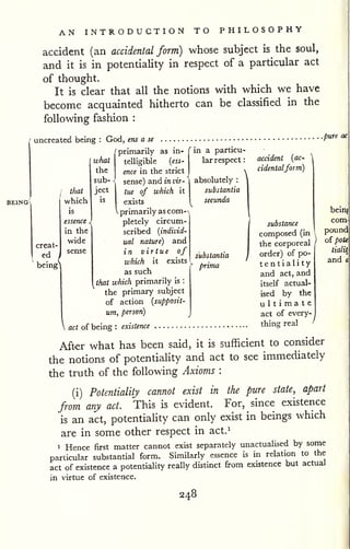 AN INTRODUCTION TO PHILOSOPHY 
accident (an accidental form) whose subject is the soul, 
and it is in potentiality in respect of a particular act 
of thought. 
It is clear that all the notions with which we have 
become acquainted hitherto can be classified in the 
following fashion : 
' uncreated being : God, ens a se 
primarily as in- 
.pure ac 
creat 
ed 
being 
that 
which 
is 
essence < 
in the 
wide 
sense 
what telligible {ess 
the ence in the strict 
sub- ^ sense) and in vir- 
I 
tnai ject t^e of which it 
exists 
V primarily as com-pletely 
circum-scribed 
{individ-ual 
nature) and 
in virtue of 
which it exists 
as such 
that which primarily is : 
the primary subject 
of action {supposit-um, 
person) 
j 
 act of being : existence 
in a particu-lar 
respect 
: 
absolutely : 
substantia 
secunda 
substantia 
prima 
accident {ac-  
cidentalform) 
substance 
composed (in 
the corporeal 
order) of po-ten 
tiali ty 
and act, and 
itself actual-ised 
by the 
ultimate 
act of every-thing 
real 
beii^ 
com' 
pound 
oi pote 
tialit 
and c 
Aft-er what has been said, it is sufficient to consider 
the notions of potentiality and act to see immediately 
the truth of the following Axioms : 
(i) Potentiality cannot exist in the pure state, apart 
from any act. This is evident. For, since existence 
is an act, potentiahty can only exist in beings which 
are in some other respect in act.^ 
1 Hence first matter cannot exist separately unactualised by some 
particular substantial form. Similarly essence is in relation to the 
act of existence a potentiality really distinct from existence but actual 
in virtue of existence. 
248 
 