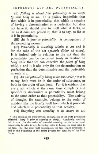 ontology: act and potentiality 
(ii) Nothing is educed from potentiality to act except 
by some being in act. It is plainly impossible that 
that which is in potentiality, that which is capable 
of having a determination or a perfection but does 
not have it, should give to itself what it lacks, so 
far as it does not possess it, that is to say, so far as 
it is in potentiality. 
(iii) Act is prior to potentiality. A consequence of 
the preceding axiom. 
^ 
(iv) Potentiality is essentially relative to act and is 
for the sake of the act [potentia dicitur ad actum). 
It is indeed only in relation to the act that the 
potentiality can be conceived (only in relation to 
being white that we can conceive the power of being 
white) ; and it is also only for the determination or 
perfection that the determinable and the perfectible 
as such are. 
(v) Act and potentiality belong to the same order ; that is 
to say, both must be in the order of substance, or 
both in the order of accident. For it is evident that 
every act which at the same time completes and 
specifically determines a potentiaHty must belong 
to the same order as that potentiality. The activity 
of thought, for example, belongs to the order of 
accident like the faculty itself from which it proceeds 
and which is in potentiality to that activity. 
(vi) Everything acts according to its nature in act. 
1 This axiom is the metaphysical explanation of the truth previously 
affirmed : being is prior to becoming or change. Absolutely speaking 
this is true. In the order of material causality on the other hand 
potentiality is prior to act, becoming prior to being, the seed prior to 
the tree. But the seed itself presupposes the tree which produced it 
and at the beginning of the entire process the actuality of the First 
Cause. 
 