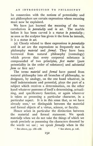 AN INTRODUCTION TO PHILOSOPHY 
In connection with the notions of potentiality and 
act philosophers use certain expressions whose meaning 
must now be explained. 
We have just learned the meaning of the two 
correlatives in potentiality and in act. The marble 
before it has been carved is a statue in potentiality ; 
as soon as the sculptor has given it the form he intends, 
it is a statue in act. 
{a) Closely related to these expressions in potentiality 
and in act are the expressions so frequently met in 
philosophy material and formal. They have been 
borrowed from natural philosophy (cosmology) 
which proves that every corporeal substance is 
compounded of two principles, Jirst matter (pure 
potentiality in the order of substance) and substantial 
form or first act.^ 
The terms material and formal have passed from 
natural philosophy into all branches of philosophy, to 
designate, by analogy, on the one hand whatever, in 
itself indeterminate and potential, plays the part of a 
subject which receives a determination, on the other 
hand whatever possesses of itself a determining, actuali-sing, 
and specificatory function, or again whatever 
is taken as possessing a particular character, in a 
particular aspect. It is in this sense that, as we have 
already seen,^ we distinguish between the material 
and formal objects of a virtue, science, or faculty. 
Hence arises in particular the distinction between 
the material and formal statement. We speak 
materially when we do not take the things of which we 
speak precisely as possessing the characters denoted by 
the words we use ; we speak formally when in the 
1 See above, pp. 166-168. ^ See above, p. 106. 
252 
 