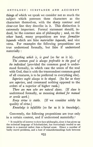 ontology: substance and accident 
. 
things of which we speak we consider not so much the 
subject which possesses these characters as the 
characters themselves, with the sharp contour and 
clear-cut line they describe in it. This distinction is 
extremely important. Formal statement should, in-deed, 
be the constant aim of philosophy ; and, on the 
other hand, many propositions are true formaliter 
loquendo which are false materialiter loquendo, and vice 
versa. For examples the following propositions are 
true understood formally, but false if understood 
materially : 
Everything which is, is good (so far as it is). 
The common good is always preferable to the good of 
the individual (provided the common good is under-stood 
formally, in which case the union of the soul 
with God, that is with the transcendent common good 
of all creatures, is to be preferred to everything else) 
Superiors ought always to be obeyed. (So far as they 
are superiors, and command nothing opposed to the 
orders of a superior of higher rank.) 
There are men who are natural slaves. (If slave is 
understood formally, as meaning destined for manual 
or servile work.) 
Every virtue is stable. (If we consider solely its 
quality of virtue.) 
Knowledge is infallible (so far as it is knowledge). 
Conversely, the following propositions are true only 
in a certain context, and if understood materially.^ 
* It would be of interest to show how philosophy, since it has given up 
the technical language of Scholasticism, has increasingly tended to use 
terms in a material rather than a formal sense. Hence a number of 
badly stated problems, and a host of misunderstandings both between 
 