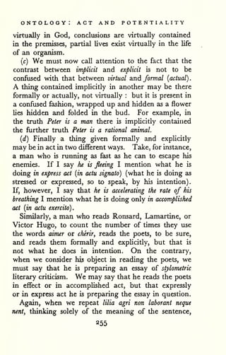 ontology: act and potentiality 
. 
virtually in God, conclusions are virtually contained 
in the premisses, partial lives exist virtually in the life 
of an organism. 
{c) We must now call attention to the fact that the 
contrast between implicit and explicit is not to be 
confused with that between virtual and formal {actual) 
A thing contained implicitly in another may be there 
formally or actually, not virtually : but it is present in 
a confused fashion, wrapped up and hidden as a flower 
lies hidden and folded in the bud. For example, in 
the truth Peter is a man there is implicitly contained 
the further truth Peter is a rational animal. 
{d) Finally a thing given formally and explicitly 
may be in act in two different ways. Take, for instance, 
a man who is running as fast as he can to escape his 
enemies. If I say he is fleeing I mention what he is 
doing in express act {in actu signato) (what he is doing as 
stressed or expressed, so to speak, by his intention). 
If, however, I say that he is accelerating the rate of his 
breathing I mention what he is doing only in accomplished 
act {in actu exercito). 
Similarly, a man who reads Ronsard, Lamartine, or 
Victor Hugo, to count the number of times they use 
the words aimer or cherir^ reads the poets, to be sure, 
and reads them formaDy and expUcitly, but that is 
not what he does in intention. On the contrary, 
when we consider his object in reading the poets, we 
must say that he is preparing an essay of stylometric 
literary criticism. We may say that he reads the poets 
in effect or in accomplished act, but that expressly 
or in express act he is preparing the essay in question. 
Again, when we repeat lilia agri non laborant neque 
nent, thinking solely of the meaning of the sentence, 
855 
 