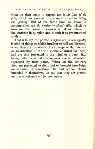 AN INTRODUCTION TO PHILOSOPHY 
what we then know in express act is the lilies of the 
field, which are present to our mind as neither toiling 
nor spinning. But at the same time we know in 
accomplished act the nominative plural, lilia^ which in 
turn we shall know in express act, if we return to 
the sentence in question and submit it to grammatical 
analysis. 
That is to say, the phrase in express act {in actu signato) 
is used of things to which intellect or will are directed, 
when they are the object of a concept of the intellect 
or an intention of the will specially formed for them, 
and are thus presented to the mind or brought into 
being under the actual heading or on the actual ground 
expressed by their name. When on the contrary 
they are presented to the mind or brought into being 
on occasion of something else and without being 
intended in themselves, we say that they are present 
only in accomplished act {in actu exercito). 
256 
 