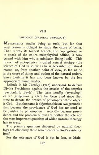 VIII 
THEODICY (natural THEOLOGy) 
. 
Metaphysics studies being as such, but for that 
very reason is obHged to study the cause of being. 
That is why its highest branch, the coping-stone so 
to speak of the entire metaphysical edifice, is con-cerned 
wdth him who is subsistent Being itself. This 
branch of metaphysics is called natural theology (the 
science of God in so far as he is accessible to natural 
reason, or, from another point of view, so far as he 
is the cause of things and author of the natural order) 
Since Leibniz it has also been known by the less 
appropriate name theodicy. 
Leibniz in his Theodicy (1710) undertook to defend 
Divine Providence against the attacks of the sceptics 
(particularly Bayle). The term theodicy (etymologi-cally 
: justification of God) has been used since that 
time to denote the branch of philosophy whose object 
is God. But the name is objectionable on two grounds : 
first because the providence of God has no need to 
be justified by philosophers ; secondly because provi-dence 
and the problem of evil are neither the sole nor 
the most important questions of which natural theology 
has to treat. 
The primary questions discussed by natural theo-logy 
are obviously those which concern God's existence 
itself. 
For the existence of God is not in fact, as Male- 
257 
 