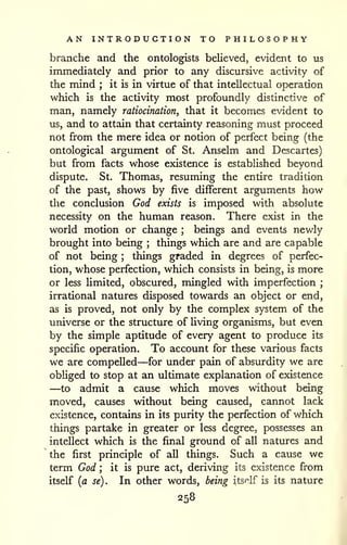 AN INTRODUCTION TO PHILOSOPHY 
branche and the ontologists believed, evident to us 
immediately and prior to any discursive activity of 
the mind ; it is in virtue of that intellectual operation 
which is the activity most profoundly distinctive of 
man, namely ratiocination, that it becomes evident to 
us, and to attain that certainty reasoning must proceed 
not from the mere idea or notion of perfect being (the 
ontological argument of St. Anselm and Descartes) 
but from facts whose existence is established beyond 
dispute. St. Thomas, resuming the entire tradition 
of the past, shows by five different arguments how 
the conclusion God exists is imposed with absolute 
necessity on the human reason. There exist in the 
world motion or change ; beings and events newly 
brought into being ; things which are and are capable 
of not being ; things graded in degrees of perfec-tion, 
whose perfection, which consists in being, is more 
or less limited, obscured, mingled with imperfection ; 
irrational natures disposed towards an object or end, 
as is proved, not only by the complex system of the 
universe or the structure of Uving organisms, but even 
by the simple aptitude of every agent to produce its 
specific operation. To account for these various facts 
we are compelled—for under pain of absurdity we are 
obliged to stop at an ultimate explanation of existence 
—to admit a cause which moves without being 
moved, causes without being caused, cannot lack 
existence, contains in its purity the perfection of which 
things partake in greater or less degree, possesses an 
intellect which is the final ground of all natures and 
the first principle of all things. Such a cause we 
term God ; it is pure act, deriving its existence from 
itself {a se) . In other words, being itself is its nature 
258 
 