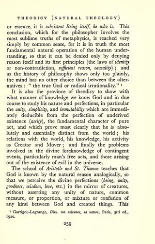 THEODICY (natural THEOLOGY) 
or essence, it is subsistent Being itself, he who is. This 
conclusion, which for the philosopher involves the 
most sublime truths of metaphysics, is reached very 
simply by common sense, for it is in truth the most 
fundamental natural operation of the human under-standing, 
so that it can be denied only by denying 
reason itself and its first principles (the laws of identity 
or non-contradiction, sufficient reason, causality) ; and 
as the history of philosophy shows only too plainly, 
the mind has no other choice than between the alter-natives 
: " the true God or radical irrationality." ^ 
It is also the province of theodicy to show with 
what manner of knowledge we know God and in due 
course to study his nature and perfections, in particular 
the unity, simplicity, and immutability which are immedi-ately 
deducible from the perfection of underived 
existence {aseity), the fundamental character of pure 
act, and which prove most clearly that he is abso-lutely 
and essentially distinct from the world ; his 
relations with the world, his knowledge, his activity 
as Creator and Mover ; and finally the problems 
involved in the divine foreknowledge of contingent 
events, particularly man's free acts, and those arising 
out of the existence of evil in the universe. 
The school of Aristotle and St. Thomas teaches that 
God is known by the natural reason analogically, so 
that we perceive the divine perfections {being, unity, 
goodness, wisdom, love, etc.) in the mirror of creatures, 
without asserting any unity of nature, common 
measure, or proportion, or mixture or confusion of 
any kind between God and created things. This 
^ Garrigou-Lagrange, Dieu. son existence, sa nature, Paris, 3rd ed., 
1920. 
 