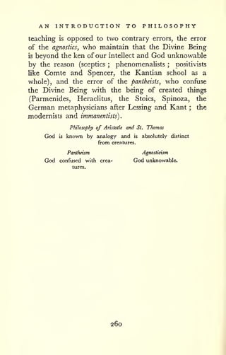 . 
AN INTRODUCTION TO PHILOSOPHY 
teaching is opposed to two contrary errors, the error 
of the agnostics, who maintain that the Divine Being 
is beyond the ken of our intellect and God unknowable 
by the reason (sceptics ; phenomenalists ; positivists 
like Comte and Spencer, the Kantian school as a 
whole), and the error of the pantheists, who confuse 
the Divine Being with the being of created things 
(Parmenides, Heraclitus, the Stoics, Spinoza, the 
German metaphysicians after Lessing and Kant ; the 
modernists and immanentists) 
Philosophy of Aristotle and St. Thomas 
God is known by analogy and is absolutely distinct 
from creatures. 
Pantheism Agnosticism 
God confused with crea- God unknowable, 
tures. 
260 
 