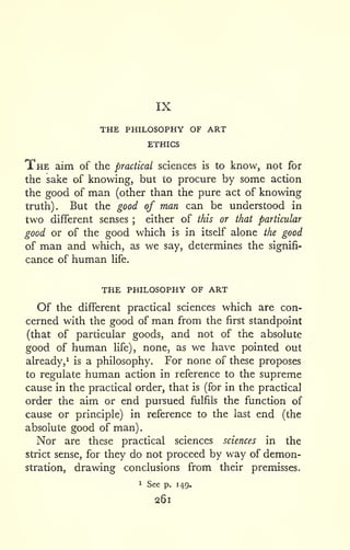 IX 
. 
THE PHILOSOPHY OF ART 
ETHICS 
The aim of the practical sciences is to know, not for 
the sake of knowing, but to procure by some action 
the good of man (other than the pure act of knowing 
truth). But the good of man can be understood in 
two different senses ; either of this or that particular 
good or of the good which is in itself alone the good 
of man and which, as we say, determines the signifi-cance 
of human life. 
the philosophy of art 
Of the different practical sciences which are con-cerned 
with the good of man from the first standpoint 
(that of particular goods, and not of the absolute 
good of human hfe), none, as we have pointed out 
already,^ is a philosophy. For none of these proposes 
to regulate human action in reference to the supreme 
cause in the practical order, that is (for in the practical 
order the aim or end pursued fulfils the function of 
cause or principle) in reference to the last end (the 
absolute good of man) 
Nor are these practical sciences sciences in the 
strict sense, for they do not proceed by way of demon-stration, 
drawing conclusions from their premisses. 
1 See p. 149. 
261 
 