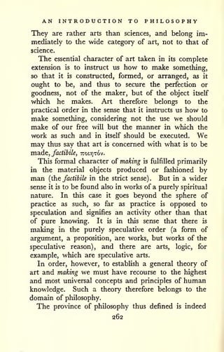 AN INTRODUCTION TO PHILOSOPHY 
They are rather arts than sciences, and belong im-mediately 
to the wide category of art, not to that of 
science. 
The essential character of art taken in its complete 
extension is to instruct us how to make something, 
so that it is constructed, formed, or arranged, as it 
ought to be, and thus to secure the perfection or 
goodness, not of the maker, but of the object itself 
which he makes. Art therefore belongs to the 
practical order in the sense that it instructs us how to 
make something, considering not the use we should 
make of our free will but the manner in which the 
work as such and in itself should be executed. We 
may thus say that art is concerned with what is to be 
ina.dc, factibile, 7Tot.Y]T6v. 
This formal character of making is fulfilled primarily 
in the material objects produced or fashioned by 
man {the factibile in the strict sense). But in a wider 
sense it is to be found also in works of a purely spiritual 
nature. In this case it goes beyond the sphere of 
practice as such, so far as practice is opposed to 
speculation and signifies an activity other than that 
of pure knowing. It is in this sense that there is 
making in the purely speculative order (a form of 
argument, a proposition, are works, but works of the 
speculative reason), and there are arts, logic, for 
example, which are speculative arts. 
In order, however, to establish a general theory of 
art and making we must have recourse to the highest 
and most universal concepts and principles of human 
knowledge. Such a theory therefore belongs to the 
domain of philosophy. 
The province of philosophy thus defined is indeed 
262 
 