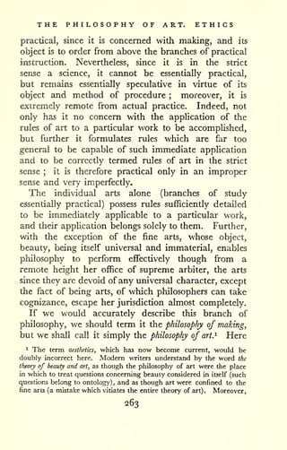 THE PHILOSOPHY OF ART. ETHICS 
practical, since it is concerned with making, and its 
object is to order from above the branches of practical 
instruction. Nevertheless, since it is in the strict 
sense a science, it cannot be essentially practical, 
but remains essentially speculative in virtue of its 
object and method of procedure ; moreover, it is 
extremely remote from actual practice. Indeed, not 
only has it no concern with the application of the 
rules of art to a particular work to be accomphshed, 
but further it formulates rules which are far too 
general to be capable of such immediate apphcation 
and to be correctly termed rules of art in the strict 
sense ; it is therefore practical only in an improper 
sense and very imperfectly. 
The individual arts alone (branches of study 
essentially practical) possess rules sufficiently detailed 
to be immediately applicable to a particular work, 
and their apphcation belongs solely to them. Further, 
with the exception of the fine arts, whose object, 
beauty, being itself universal and immaterial, enables 
philosophy to perform effectively though from a 
remote height her office of supreme arbiter, the arts 
since they are devoid of any um'versal character, except 
the fact of being arts, of which philosophers can take 
cognizance, escape her jurisdiction almost completely. 
If we would accurately describe this branch of 
philosophy, we should term it the philosophy of making, 
but we shall call it simply the philosophy of art. ^ Here 
^ The term aesthetics, which has now become current, would be 
doubly incorrect here. Modern writers understand by the word the 
theory of beauty and art, as though the philosophy of art were the place 
in which to treat questions concerning beauty considered in itself (such 
questions belong to ontology) , and as though art were confined to the 
fine arts (a mistake which vitiates the entire theory of art). Moreover, 
263 
 