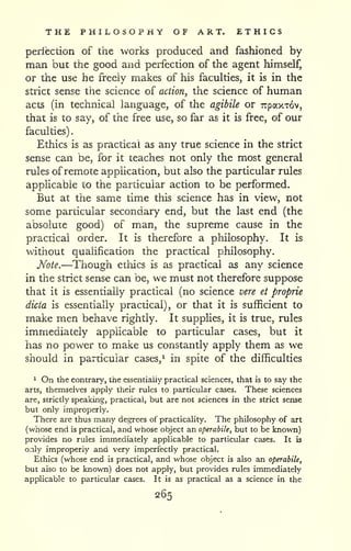 . 
THE PHILOSOPHY OF ART. ETHICS 
perfection of the works produced and fashioned by 
man but the good and perfection of the agent himself, 
or the use he freely makes of his faculties, it is in the 
strict sense the science of action, the science of human 
acts (in technical language, of the agibile or Trpaxxov, 
that is to say, of the free use, so far as it is free, of our 
faculties) 
Ethics is as practical as any true science in the strict 
sense can be, for it teaches not only the most general 
rules ofremote application, but also the particular rules 
applicable to the particular action to be performed. 
But at the same time this science has in view, not 
some particular secondary end, but the last end (the 
absolute good) of man, the supreme cause in the 
practical order. It is therefore a philosophy. It is 
without qualification the practical philosophy. 
Note.—Though ethics is as practical as any science 
in the strict sense can be, we must not therefore suppose 
that it is essentially practical (no science vere et proprie 
dicta is essentially practical), or that it is sufficient to 
make men behave rightly. It supplies, it is true, rules 
immediately applicable to particular cases, but it 
has no power to make us constantly apply them as we 
should in particular cases,^ in spite of the difficulties 
1 On the contrary, the essentially practical sciences, that is to say the 
arts, themselves apply their rules to particular cases. These sciences 
are, strictly speaking, practical, but are not sciences in the strict sense 
but only improperly. 
There are thus many degrees of practicality. The philosophy of art 
(whose end is practical, and whose object an operabile, but to be known) 
provides no rules immediately applicable to particular cases. It is 
only improperly and very imperfectly practical. 
Ethics (whose end is practical, and whose object is also an operabile, 
but also to be known) does not apply, but provides rules immediately 
applicable to particular cases. It is as practical as a science in the 
265 
 