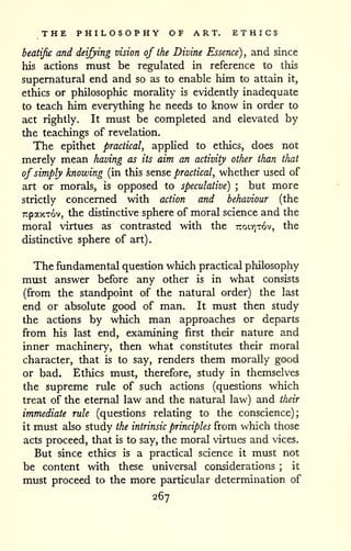 THE PHILOSOPHY OF ART, ETHICS 
beatific and deifying vision of the Divine Essence), and since 
his actions must be regulated in reference to this 
supernatural end and so as to enable him to attain it, 
ethics or philosophic morality is evidently inadequate 
to teach him everything he needs to know in order to 
act rightly. It must be completed and elevated by 
the teachings of revelation. 
The epithet practical, applied to ethics, does not 
merely mean having as its aim an activity other than that 
of simply knowing (in this sense practical, whether used of 
art or morals, is opposed to speculative) ; but more 
strictly concerned with action and behaviour (the 
TrpaxTov, the distinctive sphere of moral science and the 
moral virtues as contrasted with the TtoiTjTov, the 
distinctive sphere of art). 
The fundamental question which practical philosophy 
must answer before any other is in what consists 
(from the standpoint of the natural order) the last 
end or absolute good of man. It must then study 
the actions by which man approaches or departs 
from his last end, examining first their nature and 
inner machinery, then what constitutes their moral 
character, that is to say, renders them morally good 
or bad. Ethics must, therefore, study in themselves 
the supreme rule of such actions (questions which 
treat of the eternal law and the natural law) and their 
immediate rule (questions relating to the conscience); 
it must also study the intrinsic principles from which those 
acts proceed, that is to say, the moral virtues and vices. 
But since ethics is a practical science it must not 
be content with these universal considerations ; it 
must proceed to the more particular determination of 
267 
 
