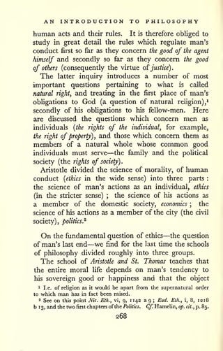 AN INTRODUCTION TO PHILOSOPHY 
^ 
human acts and their rules. It is therefore obliged to 
study in great detail the rules which regulate man's 
conduct first so far as they concern the good of the agent 
himself and secondly so far as they concern the good 
of others (consequently the virtue o^justice). 
The latter inquiry introduces a number of most 
important questions pertaining to what is called 
natural right, and treating in the first place of man's 
obUgations to God (a question of natural religion), 
secondly of his obligations to his fellow-men. Here 
are discussed the questions which concern men as 
individuals [the rights of the individual, for example, 
the right of property), and those which concern them as 
members of a natural whole whose common good 
individuals must serve—the family and the poUtical 
society (the rights of society). 
Aristotle divided the science of morality, of human 
conduct [ethics in the wide sense) into three parts : 
the science of man's actions as an individual, ethics 
(in the stricter sense) ; the science of his actions as 
a member of the domestic society, economics ; the 
science of his actions as a member of the city (the civil 
society), politics.^ 
On the fundamental question of ethics—the question 
of man's last end—we find for the last time the schools 
of philosophy divided roughly into three groups. 
The school of Aristotle and St. Thomas teaches that 
the entire moral life depends on man's tendency to 
his sovereign good or happiness and that the object 
1 I.e. of religion as it would be apart from the supernatural order 
to which man has in fact been raised. 
2 See on this point Nic Eth., vi, 9, 11 42 a 9 ; Eud. Eth., i, 8, 12 18 
b 1 3, and the two first chapters of the Politics. Cf. Hamelin, op. cit., p. 85. 
268 
 