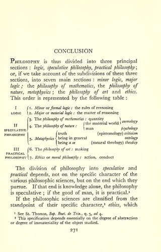 CONCLUSION 
; 
Philosophy is thus divided into three principal 
sections : logic, speculative philosophy, practical philosophy 
or, if we take account of the subdivisions of these three 
sections, into seven main sections : minor logic, major 
logic ; the philosophy of mathematics, the philosophy of 
nature, metaphysics ; the philosophy of art and ethics. 
This order is represented by the following table : 
I J I. Minor or formal logic : the rules of reasoning 
LOGIC 1^2. Major OT material logic : the matter of resisoning 
3. The philosophy of mathematics : quantity  . —„,.,,. i the material world J 
'"^^^ &/ 
4. 1 he phuosobhy of nature : { , , , '^ 
 man psychology 
(truth (epistemolog^') criticism 
being in general ontology 
being a se (natural theology) theodicy 
II 
SPECULATIVE 
PHILOSOPHY 
III r6. The philosophy of art : making 
PRACTICAL 
PHILOSOPHY [7. Ethics OT moral philosophy : action, conduct 
The division of philosophy into speculative and 
practical depends, not on the specific character of the 
various philosophic sciences, but on the end which they 
pursue. If that end is knowledge alone, the philosophy 
is speculative ; if the good of man, it is practical.^ 
If the philosophic sciences are classified from the 
standpoint of their specific character, ^ ethics, which 
1 See St. Thomas, Sup. Boet. de Trin., q. 5, ad 4. 
' This specification depends essentially on the degree of abstraction 
or degree of immateriality of the object studied. 
271 
 