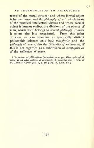 AN INTRODUCTION TO PHILOSOPHY 
treats of the moral virtues ^ and whose formal object 
is human action, and the philosophy of art, which treats 
of the practical intellectual virtues and whose formal 
object is human making, are divisions of the science of 
man, which itself belongs to natural philosophy (though 
it enters also into metaphysics). From this point 
of view we can recognise as specifically distinct 
philosophic sciences only logic, metaphysics, and the 
philosophy of nature, also the philosophy of mathematics, if 
this is not regarded as a subdivision of metaphysics or 
of the philosophy of nature. 
1 Sic pertinet ad philosophiam [naturalem) , et est pars illius, quia agit dt 
anima ut est actus corporis, et consequenter de moralihus ejus, (John of 
St. Thomas, Cursus. phil., i, p. 732 ; Log., ii* q. 27, a. i.) 
272 
 