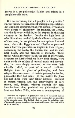PRE-PHILOSOPHIG THOUGHT 
; 
known in a pre-philosophic fashion and existed in a 
pre-philosophic state. 
It is not surprising that all peoples in the primitive^ 
stage of history were ignorant of philosophic speculation. 
But it is more astonishing that even certain civilisations 
were devoid of philosophy—for example, the Semitic, 
and the Egyptian, which is, in this respect, in the same 
category as the Semitic. Despite the high level of 
scientific culture reached by the intellectual aristocracy 
of these races, the sole philosophic conceptions, it would 
seem, which the Egyptians and Chaldeans possessed 
were a few very general ideas, implicit in their religion, 
concerning the Deity, the human soul and its state 
after death, and the precepts of morality. These 
truths, which, moreover (as in the case of every race), 
are purer the further back we follow their history, were 
never made the subject of rational study and specula-tion, 
but were simply accepted, as also were their 
scientific beliefs, as part of a sacred tradition. 
Religion took the place of philosophy, and from 
religion these races received certain philosophic truths 
philosophy they had none. In this matter the Jews 
did not differ from their fellow Semites. Scornful 
of human wisdom and the achievements of pure 
reason, and, indeed, without aptitude for such 
investigations, they produced no philosophers (at 
least not before Philo, who was a contemporary of 
* Primitive in respect of a particular brainch of the great human 
tree and so far as our knowledge of the past extends, but not primitive 
in the absolute sense. Far behind what we term the primitive state 
of the peoples known to us lies a long stretch of human history of which 
we know nothing. 
25 
 