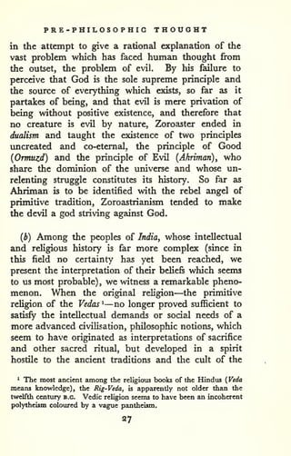 PRE-PHILOSOPHIG THOUGHT 
in the attempt to give a rational explanation of the 
vast problem which has faced human thought from 
the outset, the problem of evil. By his failure to 
perceive that God is the sole supreme principle and 
the source of everything which exists, so far as it 
partakes of being, and that evil is mere privation of 
being without positive existence, and therefore that 
no creature is evil by nature, Zoroaster ended in 
dualism and taught the existence of two principles 
imcreated and co-eternal, the principle of Good 
{Ormuzd) and the principle of Evil (Ahriman), who 
share the dominion of the universe and whose un-relenting 
struggle constitutes its history. So far as 
Ahriman is to be identified with the rebel angel of 
primitive tradition, Zoroastrianism tended to make 
the devil a god striving against God. 
(b) Among the peoples of India, whose intellectual 
and religious history is far more complex (since in 
this field no certainty has yet been reached, we 
present the interpretation of their beliefs which seems 
to us most probable), we witness a remarkable pheno-menon. 
When the original religion—the primitive 
reUgion of the Vedas ^—no longer proved sufficient to 
satisfy the intellectual demands or social needs of a 
more advanced civilisation, philosophic notions, which 
seem to have originated as interpretations of sacrifice 
and other sacred ritual, but developed in a spirit 
hostile to the ancient traditions and the cult of the 
^ The most ancient among the religious books of the Hindus ( Veda 
means knowledge), the Rig-Veda, is apparently not older than the 
twelfth century b.c. Vedic religion seems to have been an incoherent 
polytheism coloured by a vague pantheism. 
27 
 