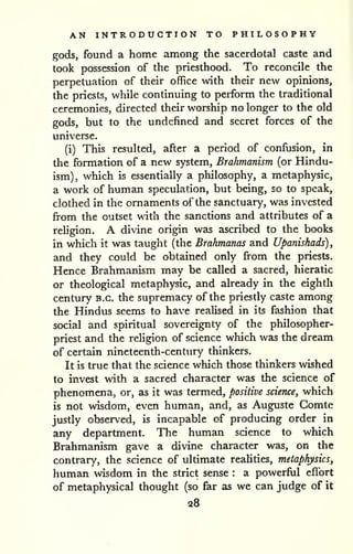 AN INTRODUCTION TO PHILOSOPHY 
gods, found a home among the sacerdotal caste and 
took possession of the priesthood. To reconcile the 
perpetuation of their office with their new opinions, 
the priests, while continuing to perform the traditional 
ceremonies, directed their worship no longer to the old 
gods, but to the undefined and secret forces of the 
universe. 
(i) This resulted, after a period of confusion, in 
the formation of a new system, Brahmanism (or Hindu-ism), 
which is essentially a philosophy, a metaphysic, 
a work of human speculation, but being, so to speak, 
clothed in the ornaments of the sanctuary, was invested 
from the outset with the sanctions and attributes of a 
religion. A divine origin was ascribed to the books 
in which it was taught (the Brahmanas and Upamshads)^ 
and they could be obtained only from the priests. 
Hence Brahmanism may be called a sacred, hieratic 
or theological metaphysic, and already in the eighth 
century B.C. the supremacy of the priestly caste among 
the Hindus seems to have realised in its fashion that 
social and spiritual sovereignty of the philosopher-priest 
and the religion of science which was the dream 
of certain nineteenth-century thinkers. 
It is true that the science which those thinkers wished 
to invest with a sacred character was the science of 
phenomena, or, as it was termed, positive science, which 
is not wisdom, even human, and, as Auguste Gomte 
justly observed, is incapable of producing order in 
any department. The human science to which 
Brahmanism gave a divine character was, on the 
contrary, the science of ultimate realities, metaphysics, 
human wisdom in the strict sense : a powerful effort 
of metaphysical thought (so far as we can judge of it 
28 
 