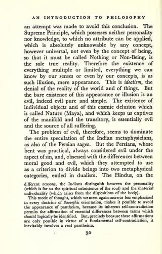 AN INTRODUCTION TO PHILOSOPHY 
an attempt was made to avoid this conclusion. The 
Supreme Principle, which possesses neither personality 
nor knowledge, to which no attribute can be applied, 
which is absolutely unknowable by any concept, 
however universal, not even by the concept of being, 
so that it must be called Nothing or Non-Being, is 
the sole true reality. Therefore the existence of 
everything multiple or limited, everything we can 
know by our senses or even by our concepts, is as 
such illusion, mere appearance. This is idealism, the 
denial of the reality of the world and of things. But 
the bare existence of this appearance or illusion is an 
evil, indeed evil pure and simple. The existence of 
individual objects and of this cosmic delusion which 
is called Nature (Maya), and which keeps us captives 
of the manifold and the transitory, is essentially evil 
and the source of all suffering. 
The problem of evil, therefore, seems to dominate 
the entire speculation of the Indian metaphysicians, 
as also of the Persian sages. But the Persians, whose 
bent was practical, always considered evil under the 
aspect ofsin, and, obsessed with the differences between 
moral good and evil, which they attempted to use 
as a criterion to divide beings into two metaphysical 
categories, ended in dualism. The Hindus, on the 
different reasons, the Indians distinguish between the personality 
(which is for us the spiritual subsistence of the soul) and the material 
individuality (which arises from the dispositions of the body). 
This mode of thought, which we meet again more or less emphasized 
in every doctrine of theosophic orientation, makes it possible to avoid 
the appearance of pantheism, because its inherent self-contradiction 
permits the affirmation of essential differences between terms which 
should logically be identified. But, precisely because these affirmations 
are only possible in virtue of a fundamental self-contradiction, it 
inevitably involves a real pantheism. 
30 
 