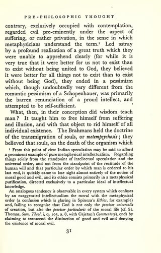 PRE -PHILOSOPHIC THOUGHT 
contrary, exclusively occupied with contemplation, 
regarded evil pre-eminently under the aspect of 
suffering, or rather privation, in the sense in which 
metaphysicians understand the term.^ Led astray 
by a profound realisation of a great truth which they 
were unable to apprehend clearly (for while it is 
very true that it were better for us not to exist than 
to exist without being imited to God, they believed 
it were better for all things not to exist than to exist 
without being God), they ended in a pessimism 
which, though undoubtedly very different from the 
romantic pessimism of a Schopenhauer, was primarily 
the barren renunciation of a proud intellect, and 
attempted to be self-sufl5cient. 
What, then, in their conception did wisdom teach 
man ? It taught him to free himself from suffering 
and illusion, and with that object to rid himself of all 
individual existence. The Brahmans held the doctrine 
of the transmigration of souls, or metempsychosis ; they 
believed that souls, on the death of the organism which 
1 From this point of view Indian speculation may be said to afford 
a prominent example of pure metaphysical intellectualism. Regarding 
things solely from the standpoint of intellectual speculation and the 
universal order, and not from the standpoint of the rectitude of the 
human will and that particular order by which man is ordered to his 
last end, it quickly came to lose sight almost entirely of the notion of 
moral good and evil, and its ethics consists primarily in a metaphysical 
purification, directed exclusively to a particular ideal of intellectual 
knowledge. 
An analogous tendency is observable in every system which confuses 
by an exaggerated intellectualism the moral with the metaphysical 
order (a confusion which is glaring in Spinoza's Ethics, for example) 
and, failing to recognise that God is not only the provisor universalis 
of creation, but also the provisor particularis of the moral life (cf. St. 
Thomas, Sum. TheoL i, q. 103, a. 8, with Cajetan's Commentaty) , ends by 
claiming to transcend the distinction of good and evil and denying 
the existence of moral evil. 
31 
 