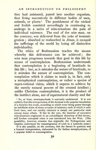 AN INTRODUCTION TO PHILOSOPHY 
; 
they had animated, passed into another organism, 
thus living successively in different bodies of men, 
animals, or plants.^ The punishment of the wicked 
and foolish consisted accordingly in continuing to 
undergo in a series of reincarnations the pain of 
individual existence. The soul of the wise man, on 
the contrary, was delivered from the yoke of transmi-gration 
; absorbed or reabsorbed in Atman, it escaped 
the sufferings of the world by losing all distinctive 
individuality. 
The ethics of Brahmanism teaches the means 
whereby this deliverance can be achieved ; the 
wise man progresses towards that goal in this life by 
means of contemplation. Brahmanism understands 
that contemplation is a beginning of beatitude in 
this life ; but, as it mistakes the nature of beatitude, so 
it mistakes the nature of contemplation. The con-templation 
which it claims to teach is, in fact, only 
a metaphysical contemplation, or rather a species of 
supra-rational vision, which it expects to achieve by 
the merely natural powers of the created intellect 
unlike Christian contemplation, it is the product of 
the intellect alone, not of supernatural charity and the 
1 S05 at least, metempsychosis is currently understood. It is not 
unlikely that this interpretation of the doctrine is the popular translation 
of a doctrine less crude, according to which every being passes through 
an indefinite series of states or cycles of existence, each of which is only 
lived once, and our earthly existence is simply one particular state 
among many others. If this be the case, the doctrine of successive 
reincarnations originated in an unintelligent distortion of this theory, 
still further corrupted when it was introduced into the West. (The 
possibility, however, remains that originally the Pythagoreans and 
Orphics understood the transmigration of souls in a symbolic sense.) 
It is also possible, on the contrary, that the theory in question was 
a learned interpretation, elaborated by the Indian metaphysicians, of 
a popular belief in transmigration. 
32 
 
