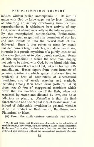 PRE - P HI LO S O P HIC THOUGHT 
infused wisdom which accompanies it. Its aim is 
union with God by knowledge, not by love. Instead 
of admitting an activity overflowing from its own 
superabundance, it withdraws from activity of any 
kind, which it abandons wholly to the inferior powers. 
By this metaphysical contemplation, Brahmanism 
proposes to put us gradually in possession of our last 
end and initiate us into the blessed state of the 
delivered. Since it thus strives to reach by man's 
unaided powers heights which grace alone can attain, 
it results in a pseudo-mysticism of a purely intellectual 
character (in contrast to other, purely emotional, forms 
of false mysticism) in which the wise man, hoping 
not only to be united with God, but to blend with him, 
intoxicates himself not with God, but with his own self-annihilation. 
Hence (apart from those instances of 
genuine spirituality which grace is always free to 
produce) a host of counterfeits of supernatural 
mysticism, also of ascetic exercises and methods, 
including among their baser forms (with the fakirs) 
those tours de force of exaggerated asceticism which 
prove that the mortification of the flesh, when not 
regulated by reason and dictated by love, can be as 
fallacious as pleasure. Naturalism is thus the final 
characteristic and the capital vice of Brahmanism,^ as 
indeed of philosophic mysticism in general, whether 
it be the product of Brahmanism, Buddhism, neo- 
Platonism, or Islam. 
(ii) From the sixth century onwards new schools 
^ We do not mean that Brahmanism descends to the adoration of 
sensible nature, above which, on the contrary it claims to rise completely. 
By the term " naturalism " we here mean the claim to arrive at union 
with God and perfection without the supernatural assistance of grace. 
33 
 