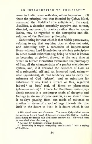 AN INTRODUCTION TO PHILOSOPHY 
— 
. 
arose in India, some orthodox, others heterodox. Of 
these the principal was that founded by Cakya-Muni, 
surnamed the Buddha ^ (the enlightened, the sage) 
Buddhism, a doctrine essentially negative and solvent, 
directed, moreover, to practice rather than to specu-lation, 
may be regarded as the corruption and dis-solution 
of the Brahman philosophy. 
Substituting for that which is that which passes away, 
refusing to say that anything does or does not exist, 
and admitting only a succession of impermanent 
forms without fixed foundation or absolute principle 
in other words subordinating being to what is known 
as becoming or feri—^it showed, at the very time at 
which in Greece Heraclitus formulated the philosophy 
of flux, all the characteristics of a perfect evolutionary 
system, and, if it declared the existence of God, as 
of a substantial self and an immortal soul, unknow-able 
{agnosticism), its real tendency was to deny the 
existence of God (atheism), and to substitute for 
substance of any kind a stream or flux, regarded 
indeed ^ as itself real, of forms or phenomena 
(phenomenalism).^ Hence for Buddhism metempsy-chosis 
consists in a continuous chain of thoughts and 
feeHngs (a stream of consciousness, as we should term 
it to-day) passing from one mode of existence to 
another in virtue of a sort of urge towards Ufe, due 
itself to the desire to live : it is desire which is the 
" His actual name was Gautama. The name Cakya-Muni means 
the ascetic or hermit {muni) of the race or clan of the Cakya. Buddha 
lived during the second half of the sixth century B.C. He would seem 
to have died about the year 477. 
2 At least by Buddha's original disciples. 
' " Ever>'thing is empty, everything vmsubstantial " was a saying 
of Buddha's. 
34 
 