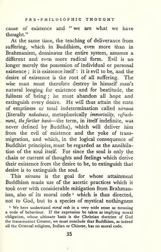 PRE-PHILOSOPHIC THOUGHT 
cause of existence and " we are what we have 
thought." 
At the same time, the teaching of deliverance from 
suffering, which in Buddhism, even more than in 
Brahmanism, dominates the entire system, assumes a 
different and even more radical form. Evil is no 
longer merely the possession of individual or personal 
existence ; it is existence itself : it is evil to be, and the 
desire of existence is the root of all suffering. The 
wise man must therefore destroy in himself man's 
natural longing for existence and for beatitude, the 
fullness of being ; he must abandon all hope and 
extinguish every desire. He will thus attain the state 
of emptiness or toial indetermination called nirvana 
(literally nakedness, metaphorically immortality^ refresh-ment, 
thefarther bank—the term, in itself indefinite, was 
never defined by Buddha), which will deliver him 
from tlie evil of existence and the yoke of trans-migration, 
and which, in the logical consequence of 
Buddhist principles, must be regarded as the annihila-tion 
of the soul itself. For since the soul is only the 
chain or current of thoughts and feelings which derive 
their existence from the desire to be, to extinguish that 
desire is to extinguish the soul. 
This nirvana is the goal for whose attainment 
Buddhism made use of the ascetic practices which it 
took over with considerable mitigation from Brahman-ism, 
also of its moral code ^ which is thus directed, 
not to God, but to a species of mystical nothingness 
* We here tmderstand moral code in a very wide sense as meaning 
a code of behaviour. If the expression be taken as implying moral 
obligation, whose ultimate basis is the Christian doctrine of God 
the transcendent Creator, we must conclude that Buddhism, as indeed 
all the Oriental religions, Indian or Chinese, has no moral code. 
35 
 